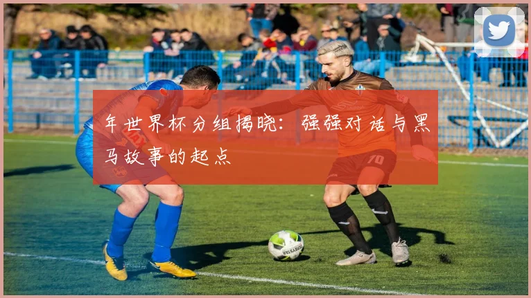 年世界杯分组揭晓：强强对话与黑马故事的起点