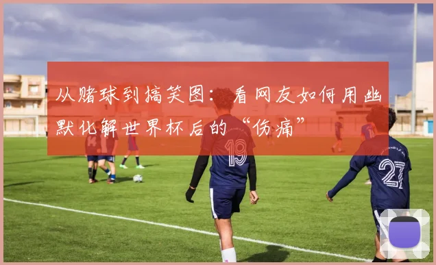 从赌球到搞笑图：看网友如何用幽默化解世界杯后的“伤痛”