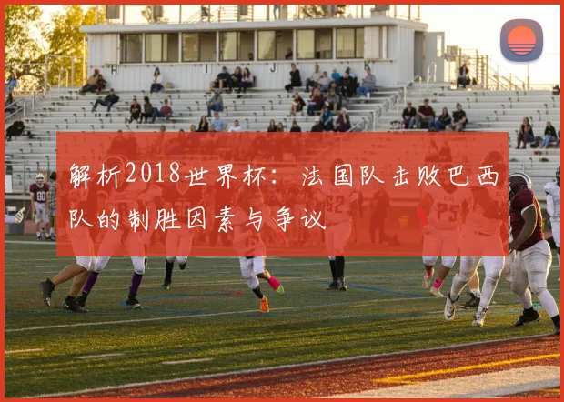解析2018世界杯：法国队击败巴西队的制胜因素与争议