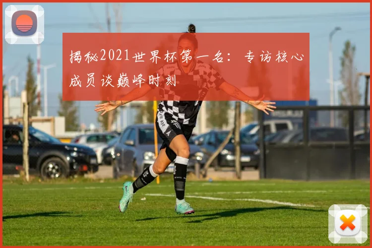 揭秘2021世界杯第一名：专访核心成员谈巅峰时刻