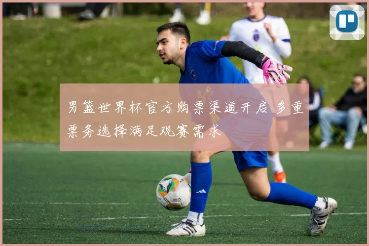 男篮世界杯官方购票渠道开启 多重票务选择满足观赛需求