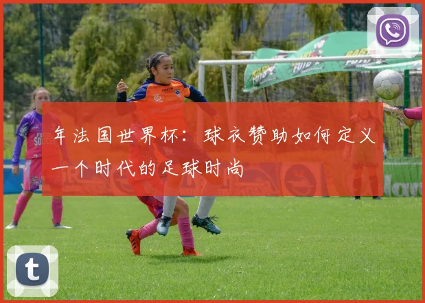 年法国世界杯：球衣赞助如何定义一个时代的足球时尚